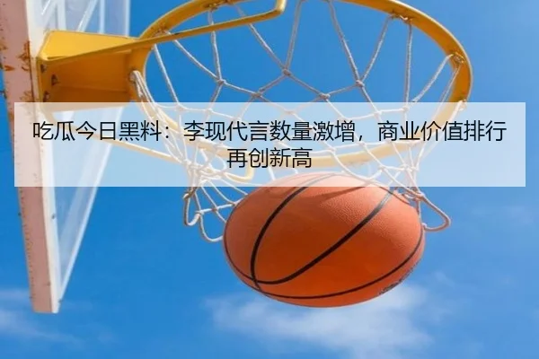 吃瓜今日黑料：李现代言数量激增，商业价值排行再创新高